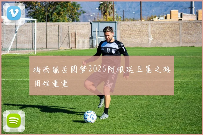 梅西能否圆梦2026阿根廷卫冕之路困难重重