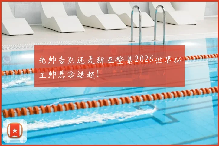 老帅告别还是新王登基2026世界杯主帅悬念迭起！