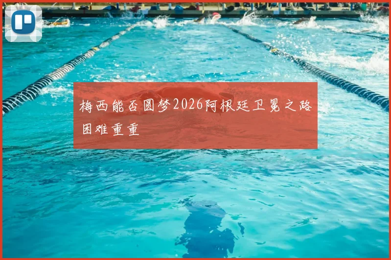 梅西能否圆梦2026阿根廷卫冕之路困难重重
