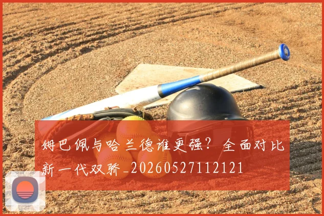 姆巴佩与哈兰德谁更强？全面对比新一代双骄_20260527112121