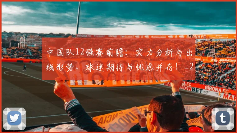 中国队12强赛前瞻:实力分析与出线形势,球迷期待与忧虑并存!_20260704163842