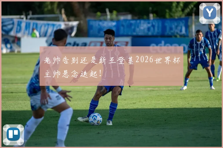 老帅告别还是新王登基2026世界杯主帅悬念迭起！