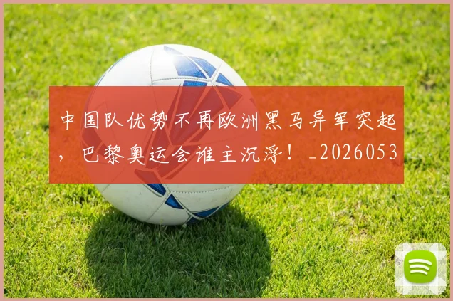 中国队优势不再欧洲黑马异军突起,巴黎奥运会谁主沉浮!_20260531151549