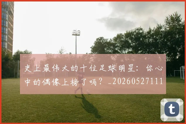 史上最伟大的十位足球明星：你心中的偶像上榜了吗？_20260527111815_20260704175126
