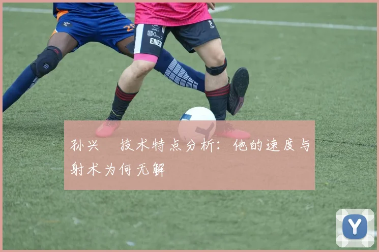 孙兴慜技术特点分析：他的速度与射术为何无解
