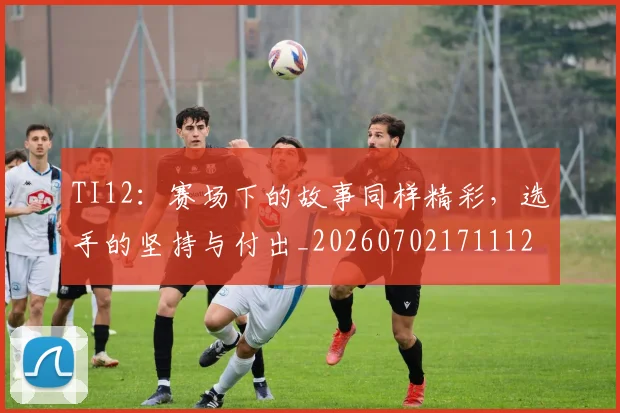 TI12：赛场下的故事同样精彩，选手的坚持与付出_20260702171112