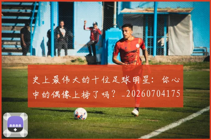 史上最伟大的十位足球明星：你心中的偶像上榜了吗？_20260704175124