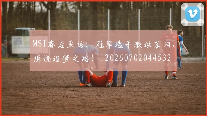 MSI赛后采访：冠军选手激动落泪，诉说追梦之路！_20260702044532