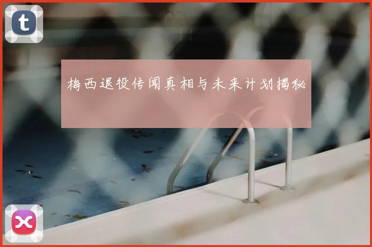 梅西退役传闻真相与未来计划揭秘