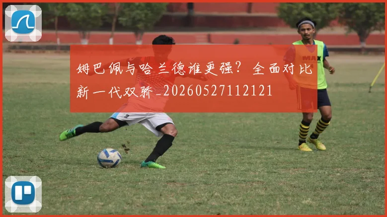 姆巴佩与哈兰德谁更强?全面对比新一代双骄_20260527112121