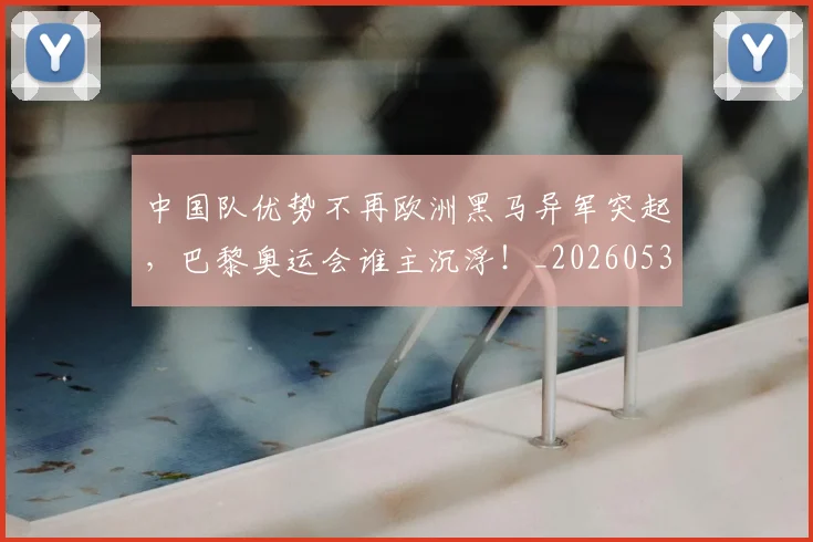 中国队优势不再欧洲黑马异军突起，巴黎奥运会谁主沉浮！_20260531151549