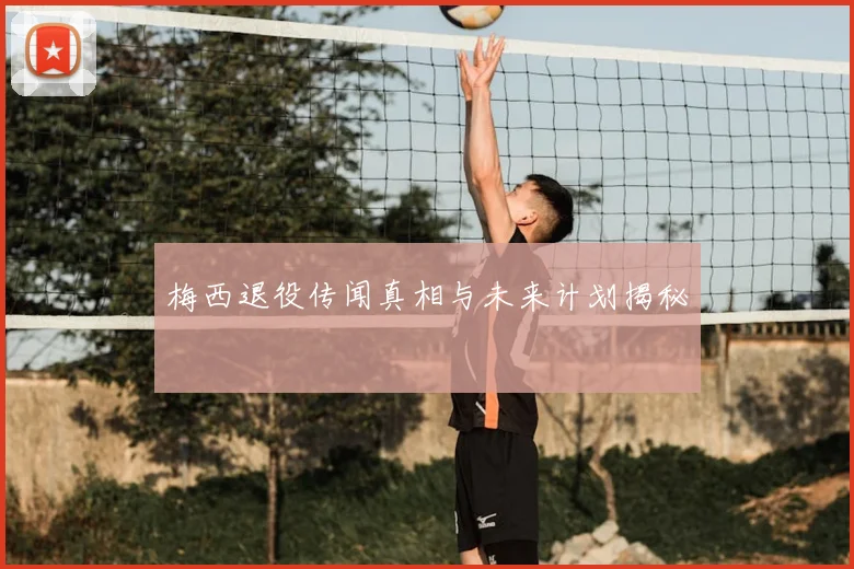 梅西退役传闻真相与未来计划揭秘